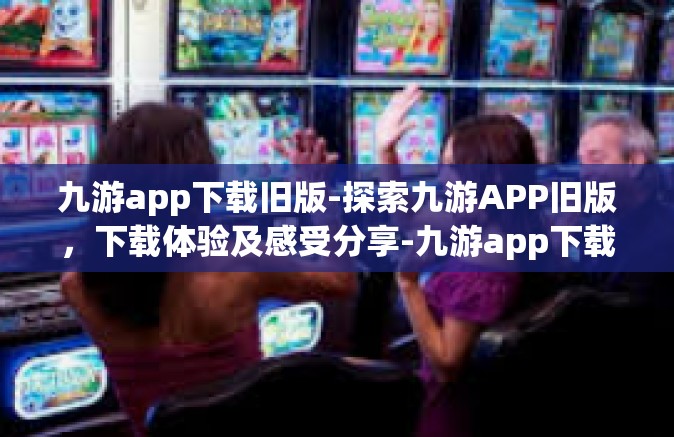 九游app下载旧版-探索九游APP旧版，下载体验及感受分享-九游app下载旧版