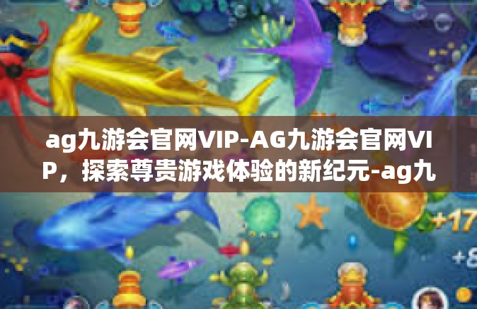 ag九游会官网VIP-AG九游会官网VIP，探索尊贵游戏体验的新纪元-ag九游会官网VIP
