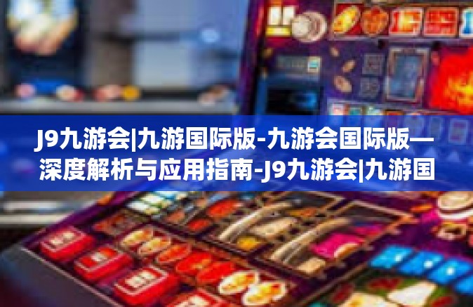 J9九游会|九游国际版-九游会国际版—深度解析与应用指南-J9九游会|九游国际版