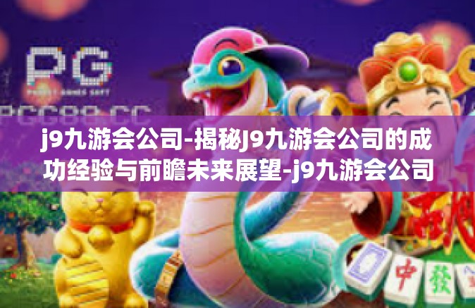 j9九游会公司-揭秘J9九游会公司的成功经验与前瞻未来展望-j9九游会公司