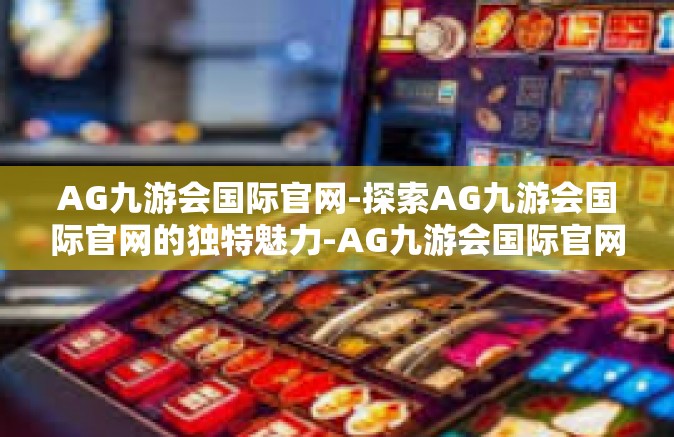 AG九游会国际官网-探索AG九游会国际官网的独特魅力-AG九游会国际官网