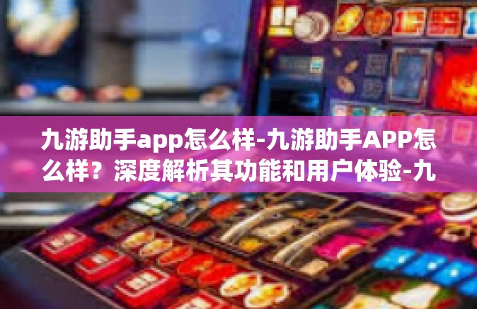 九游助手app怎么样-九游助手APP怎么样？深度解析其功能和用户体验-九游助手app怎么样