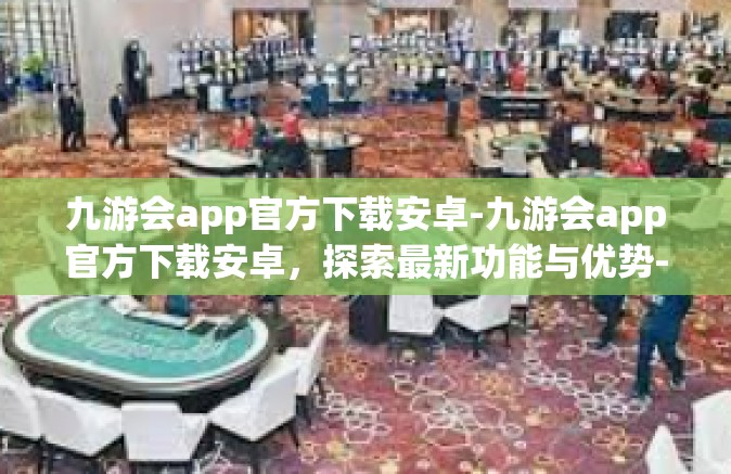 九游会app官方下载安卓-九游会app官方下载安卓，探索最新功能与优势-九游会app官方下载安卓
