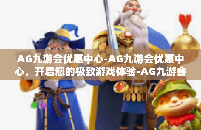 AG九游会优惠中心-AG九游会优惠中心，开启您的极致游戏体验-AG九游会优惠中心