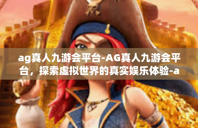 ag真人九游会平台-AG真人九游会平台，探索虚拟世界的真实娱乐体验-ag真人九游会平台