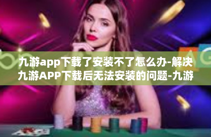 九游app下载了安装不了怎么办-解决九游APP下载后无法安装的问题-九游app下载了安装不了怎么办
