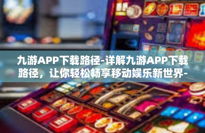 九游APP下载路径-详解九游APP下载路径，让你轻松畅享移动娱乐新世界-九游APP下载路径