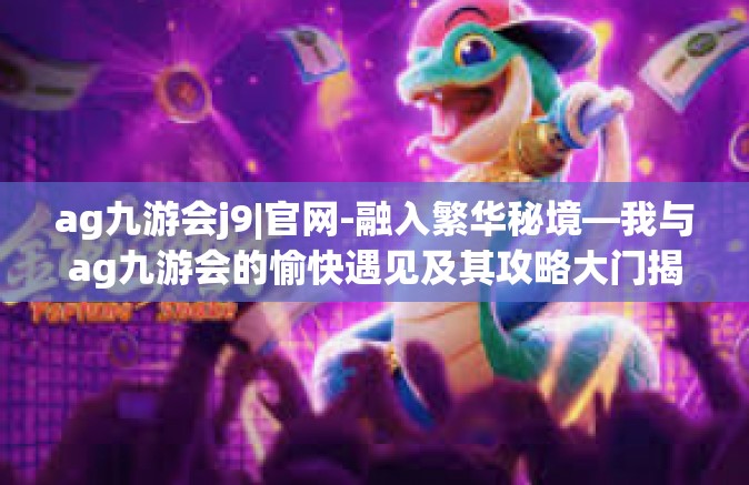 ag九游会j9|官网-融入繁华秘境—我与ag九游会的愉快遇见及其攻略大门揭秘之旅-ag九游会j9|官网