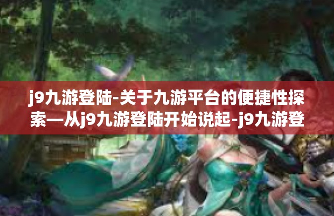 j9九游登陆-关于九游平台的便捷性探索—从j9九游登陆开始说起-j9九游登陆
