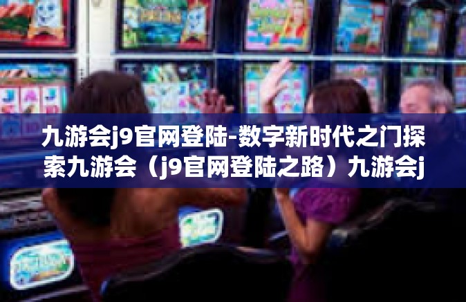 九游会j9官网登陆-数字新时代之门探索九游会（j9官网登陆之路）九游会j9官网登陆