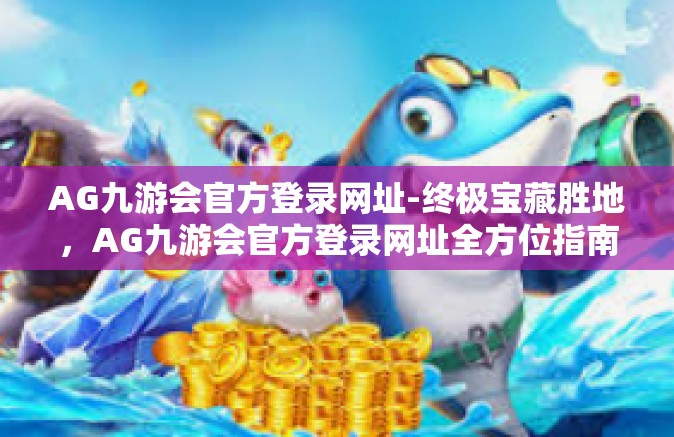 AG九游会官方登录网址-终极宝藏胜地，AG九游会官方登录网址全方位指南-AG九游会官方登录网址