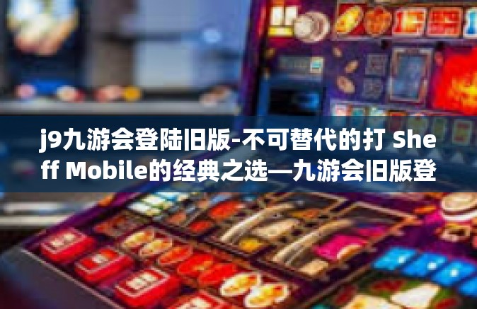 j9九游会登陆旧版-不可替代的打 Sheff Mobile的经典之选—九游会旧版登录回顾-j9九游会登陆旧版