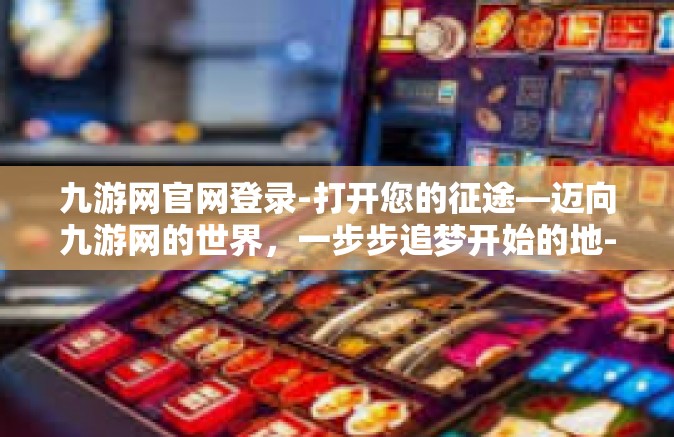 九游网官网登录-打开您的征途—迈向九游网的世界，一步步追梦开始的地-九游网官网登录