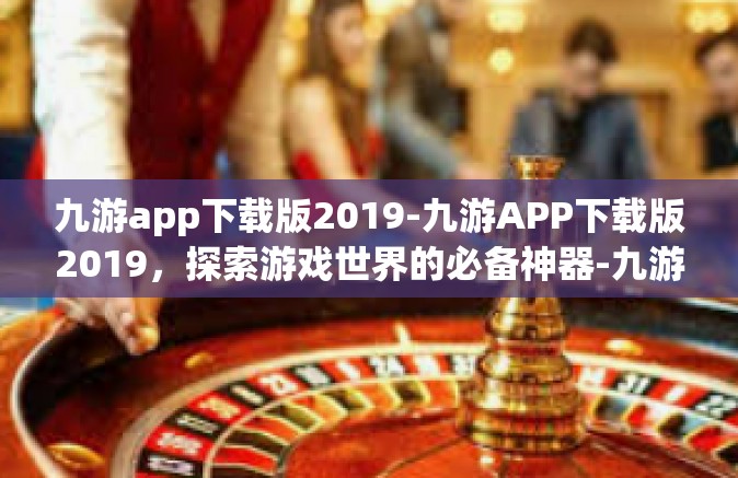 九游app下载版2019-九游APP下载版2019，探索游戏世界的必备神器-九游app下载版2019
