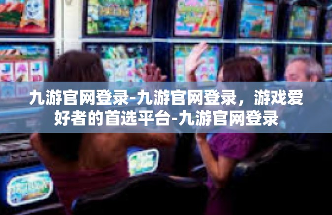 九游官网登录-九游官网登录，游戏爱好者的首选平台-九游官网登录