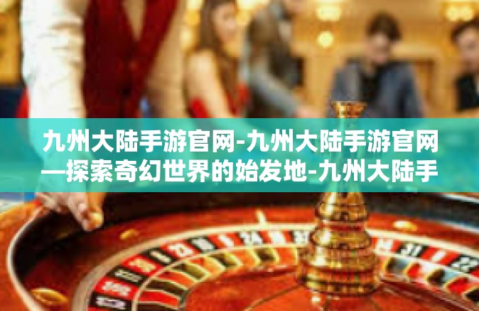 九州大陆手游官网-九州大陆手游官网—探索奇幻世界的始发地-九州大陆手游官网