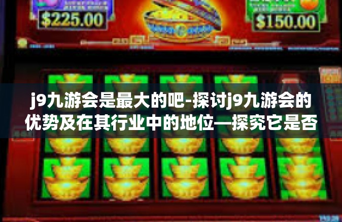 j9九游会是最大的吧-探讨j9九游会的优势及在其行业中的地位—探究它是否可称作业内领头羊-j9九游会是最大的吧