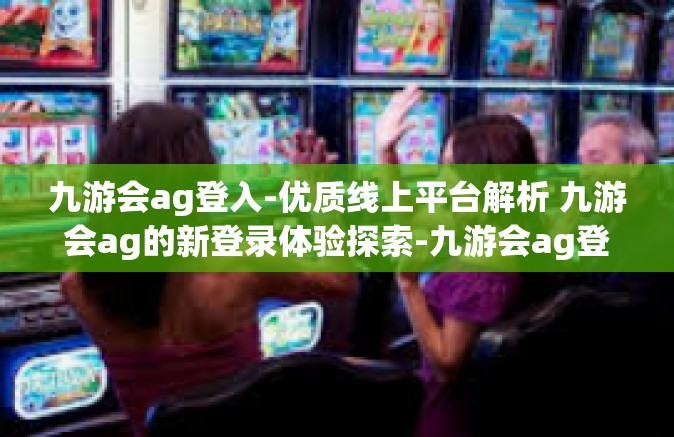九游会ag登入-优质线上平台解析 九游会ag的新登录体验探索-九游会ag登入