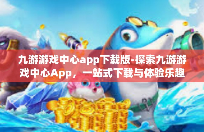 九游游戏中心app下载版-探索九游游戏中心App，一站式下载与体验乐趣的无界之境-九游游戏中心app下载版