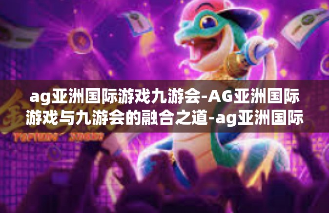 ag亚洲国际游戏九游会-AG亚洲国际游戏与九游会的融合之道-ag亚洲国际游戏九游会