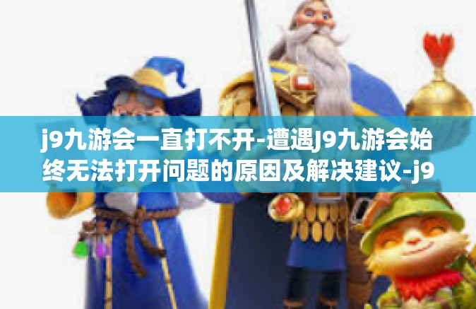 j9九游会一直打不开-遭遇J9九游会始终无法打开问题的原因及解决建议-j9九游会一直打不开