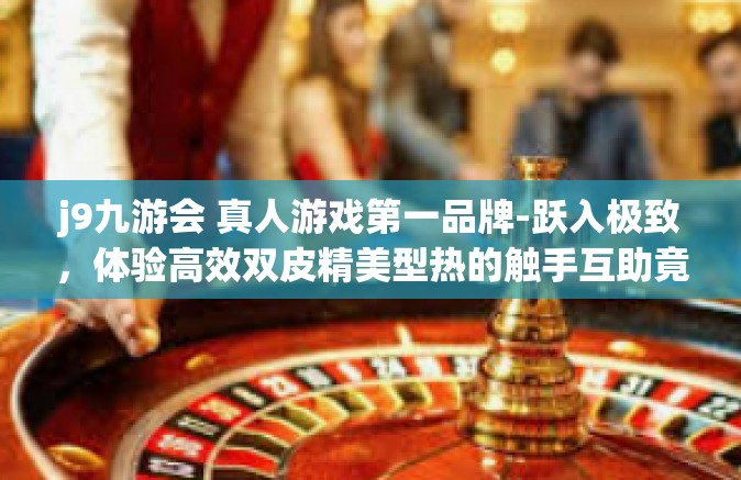 j9九游会 真人游戏第一品牌-跃入极致，体验高效双皮精美型热的触手互助竟见仁见智—揭秘J9九游会，真人游戏第一品牌-j9九游会 真人游戏第一品牌