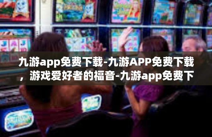 九游app免费下载-九游APP免费下载，游戏爱好者的福音-九游app免费下载