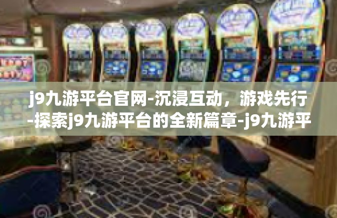 j9九游平台官网-沉浸互动，游戏先行-探索j9九游平台的全新篇章-j9九游平台官网