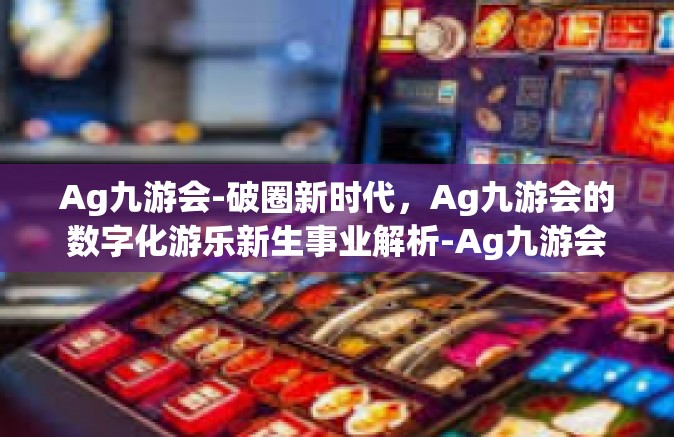 Ag九游会-破圈新时代，Ag九游会的数字化游乐新生事业解析-Ag九游会